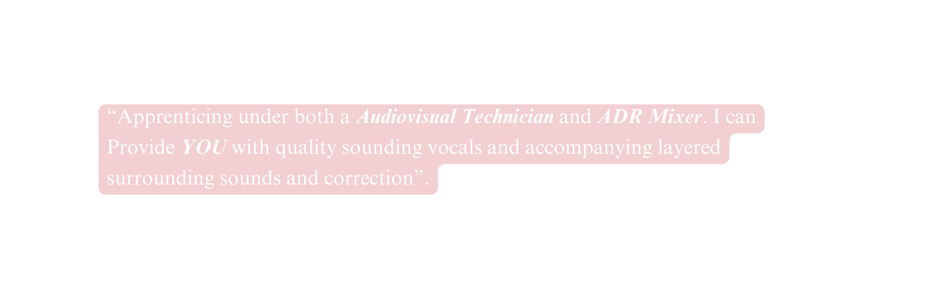 Apprenticing under both a Audiovisual Technician and ADR Mixer I can Provide YOU with quality sounding vocals and accompanying layered surrounding sounds and correction